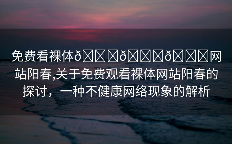 免费看裸体🔞🔞🔞网站阳春,关于免费观看裸体网站阳春的探讨，一种不健康网络现象的解析