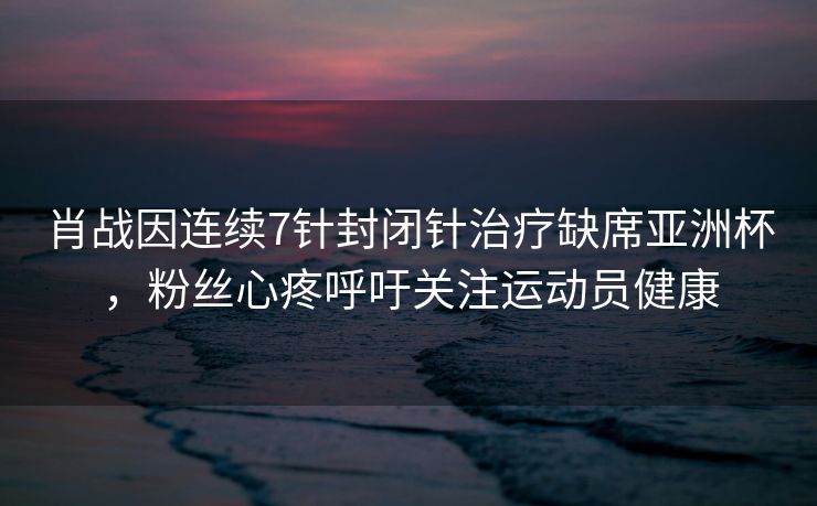 肖战因连续7针封闭针治疗缺席亚洲杯，粉丝心疼呼吁关注运动员健康