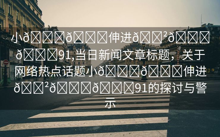 小🐔🐔伸进🈲🔞🔞91,当日新闻文章标题，关于网络热点话题小🐔🐔伸进🈲🔞🔞91的探讨与警示