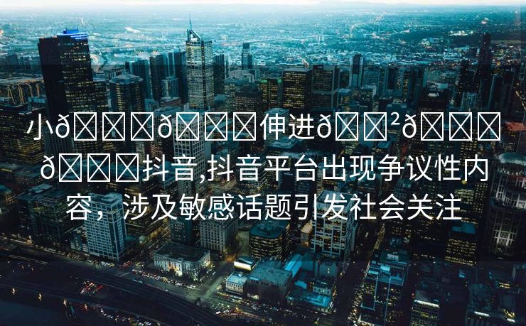 小🐔🐔伸进🈲🔞🔞抖音,抖音平台出现争议性内容，涉及敏感话题引发社会关注