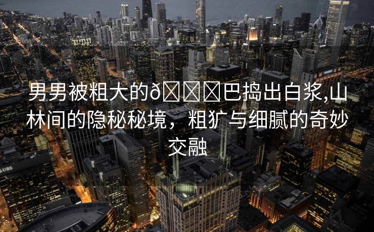 男男被粗大的🐔巴捣出白浆,山林间的隐秘秘境，粗犷与细腻的奇妙交融