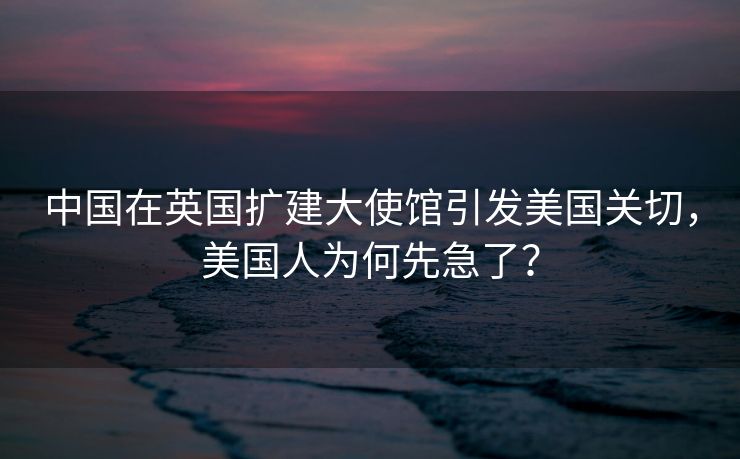 中国在英国扩建大使馆引发美国关切，美国人为何先急了？