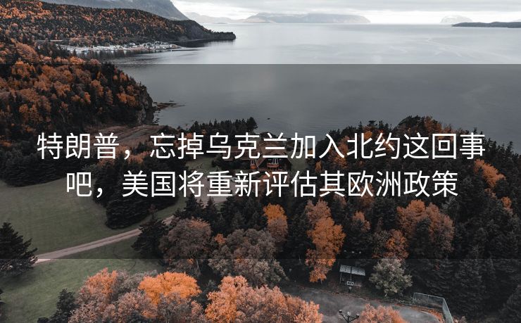 特朗普，忘掉乌克兰加入北约这回事吧，美国将重新评估其欧洲政策