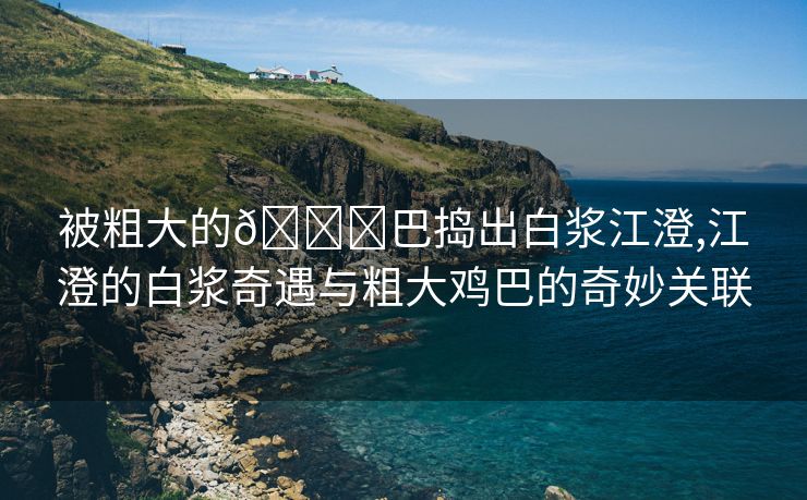 被粗大的🐔巴捣出白浆江澄,江澄的白浆奇遇与粗大鸡巴的奇妙关联