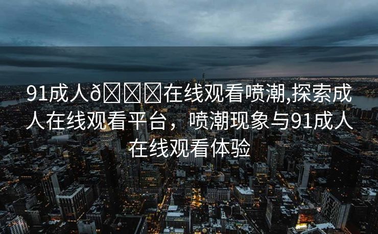 91成人🔞在线观看喷潮,探索成人在线观看平台，喷潮现象与91成人在线观看体验