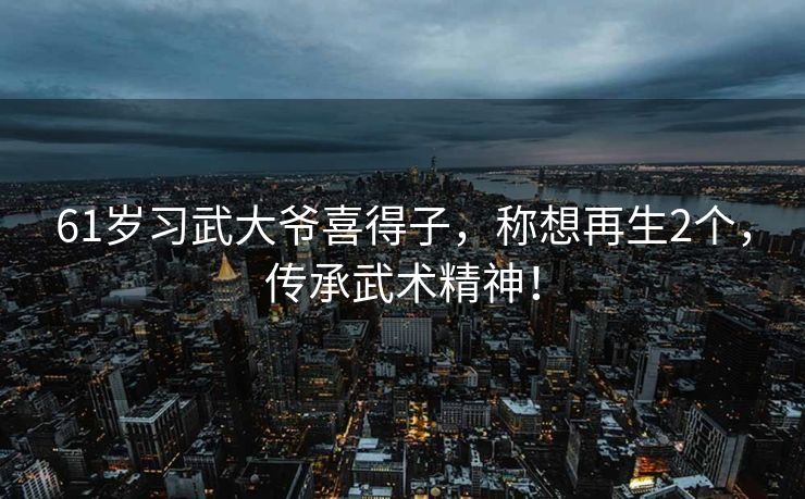 61岁习武大爷喜得子，称想再生2个，传承武术精神！