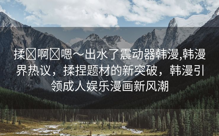 揉⋯啊⋯嗯～出水了震动器韩漫,韩漫界热议，揉捏题材的新突破，韩漫引领成人娱乐漫画新风潮