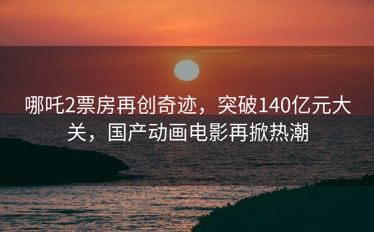 哪吒2票房再创奇迹，突破140亿元大关，国产动画电影再掀热潮