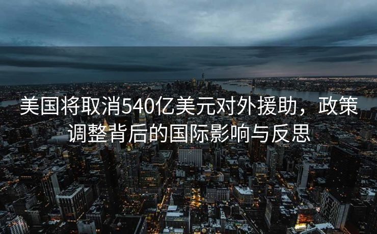 美国将取消540亿美元对外援助，政策调整背后的国际影响与反思