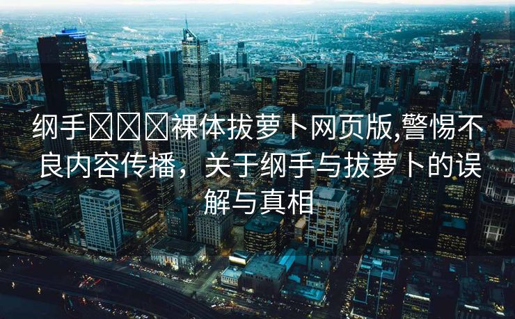 纲手❌❌❌裸体拔萝卜网页版,警惕不良内容传播，关于纲手与拔萝卜的误解与真相