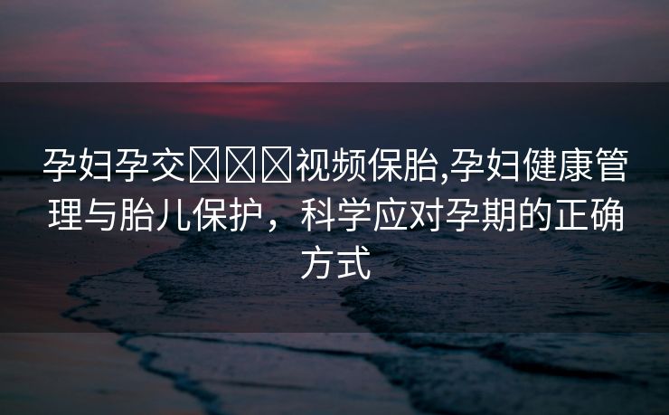 孕妇孕交❌❌❌视频保胎,孕妇健康管理与胎儿保护，科学应对孕期的正确方式