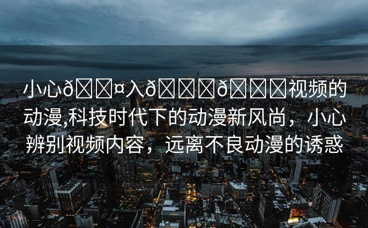 小心🐤入🍑🍑视频的动漫,科技时代下的动漫新风尚，小心辨别视频内容，远离不良动漫的诱惑