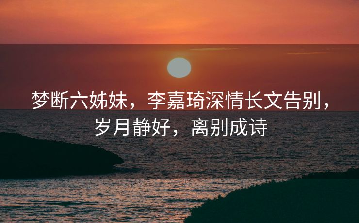 梦断六姊妹，李嘉琦深情长文告别，岁月静好，离别成诗