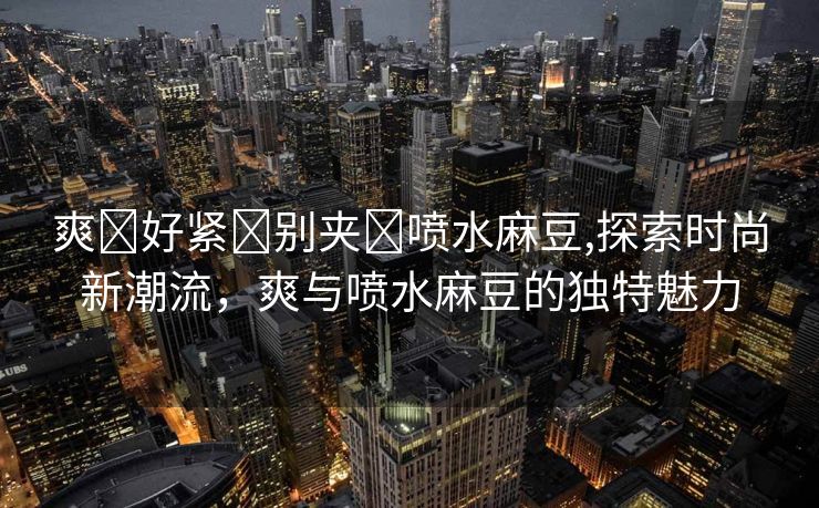 爽⋯好紧⋯别夹⋯喷水麻豆,探索时尚新潮流，爽与喷水麻豆的独特魅力