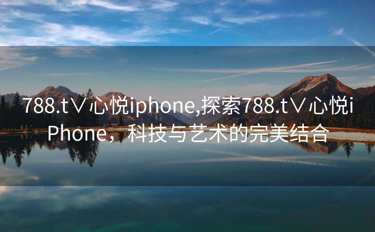 788.t∨心悦iphone,探索788.t∨心悦iPhone，科技与艺术的完美结合