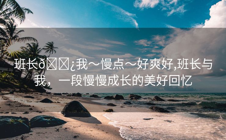 班长🌿我～慢点～好爽好,班长与我，一段慢慢成长的美好回忆