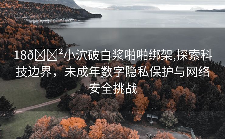 18🈲小泬破白浆啪啪绑架,探索科技边界，未成年数字隐私保护与网络安全挑战