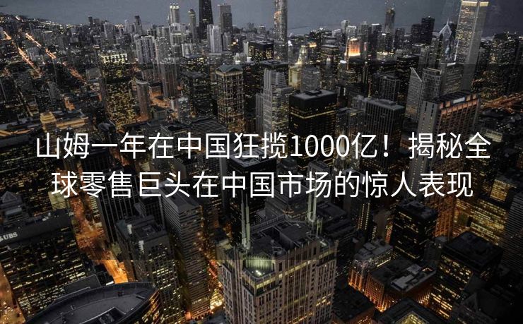 山姆一年在中国狂揽1000亿！揭秘全球零售巨头在中国市场的惊人表现