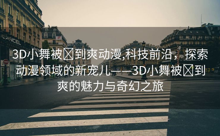 3D小舞被❌到爽动漫,科技前沿，探索动漫领域的新宠儿——3D小舞被❌到爽的魅力与奇幻之旅