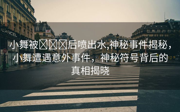 小舞被❌❌❌后喷出水,神秘事件揭秘，小舞遭遇意外事件，神秘符号背后的真相揭晓