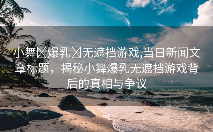 小舞❌爆乳❌无遮挡游戏,当日新闻文章标题，揭秘小舞爆乳无遮挡游戏背后的真相与争议