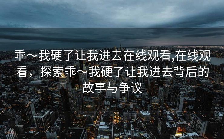 乖～我硬了让我进去在线观看,在线观看，探索乖～我硬了让我进去背后的故事与争议