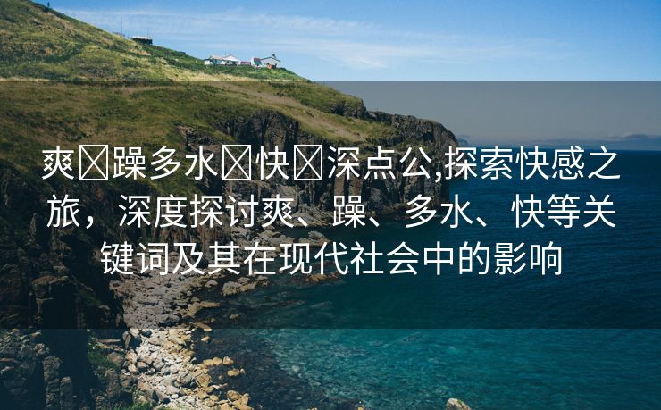 爽⋯躁多水⋯快⋯深点公,探索快感之旅，深度探讨爽、躁、多水、快等关键词及其在现代社会中的影响