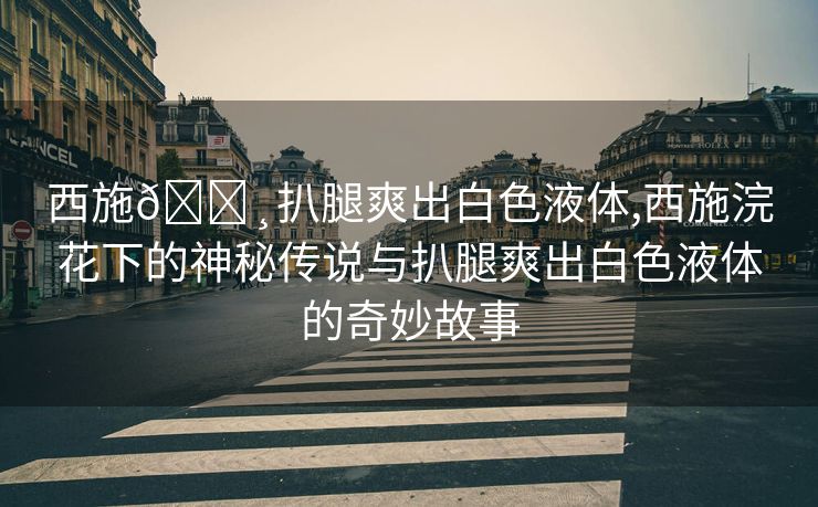 西施🌸扒腿爽出白色液体,西施浣花下的神秘传说与扒腿爽出白色液体的奇妙故事