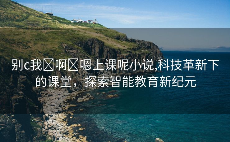 别c我⋯啊⋯嗯上课呢小说,科技革新下的课堂，探索智能教育新纪元