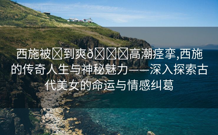 西施被❌到爽🔞高潮痉挛,西施的传奇人生与神秘魅力——深入探索古代美女的命运与情感纠葛