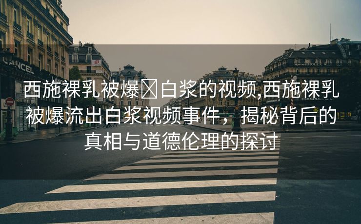 西施裸乳被爆❌白浆的视频,西施裸乳被爆流出白浆视频事件，揭秘背后的真相与道德伦理的探讨