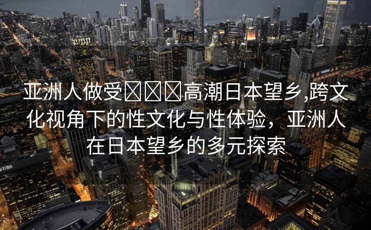 亚洲人做受❌❌❌高潮日本望乡,跨文化视角下的性文化与性体验，亚洲人在日本望乡的多元探索