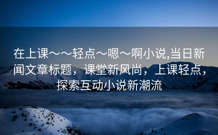 在上课～～轻点〜嗯〜啊小说,当日新闻文章标题，课堂新风尚，上课轻点，探索互动小说新潮流