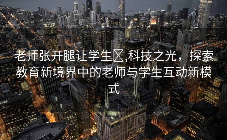 老师张开腿让学生❌,科技之光，探索教育新境界中的老师与学生互动新模式