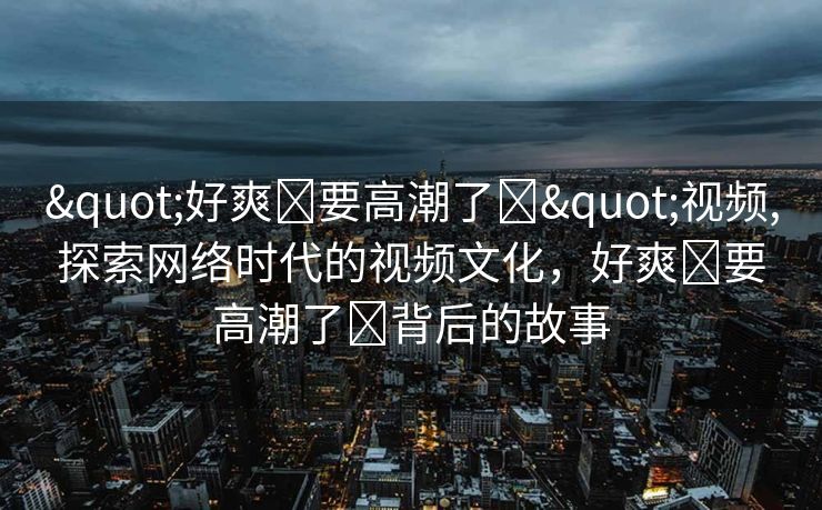 "好爽⋯要高潮了⋯"视频,探索网络时代的视频文化，好爽⋯要高潮了⋯背后的故事