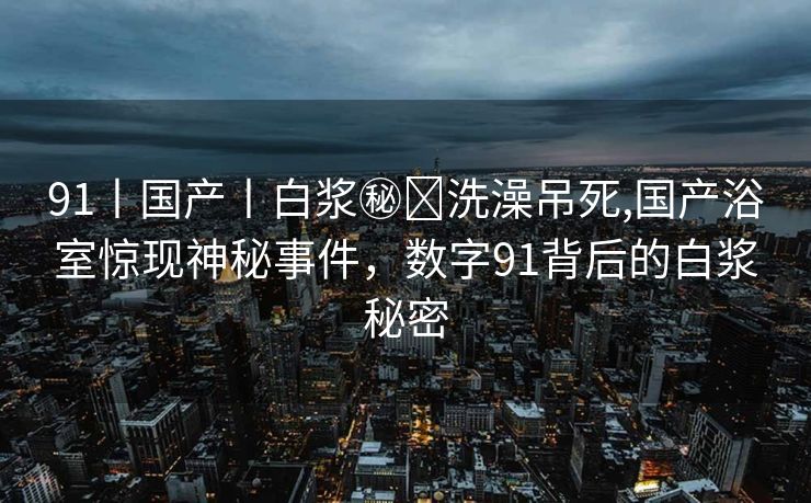 91丨国产丨白浆㊙️洗澡吊死,国产浴室惊现神秘事件，数字91背后的白浆秘密