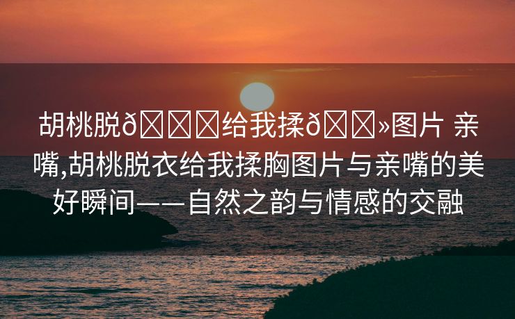 胡桃脱👙给我揉🐻图片 亲嘴,胡桃脱衣给我揉胸图片与亲嘴的美好瞬间——自然之韵与情感的交融