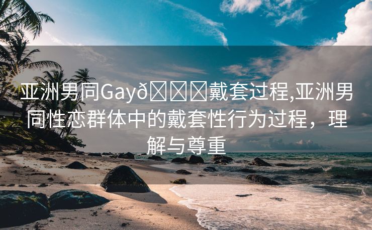 亚洲男同Gay🔞戴套过程,亚洲男同性恋群体中的戴套性行为过程，理解与尊重