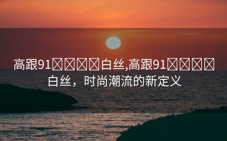 高跟91❌❌⭕⭕白丝,高跟91❌❌⭕⭕白丝，时尚潮流的新定义