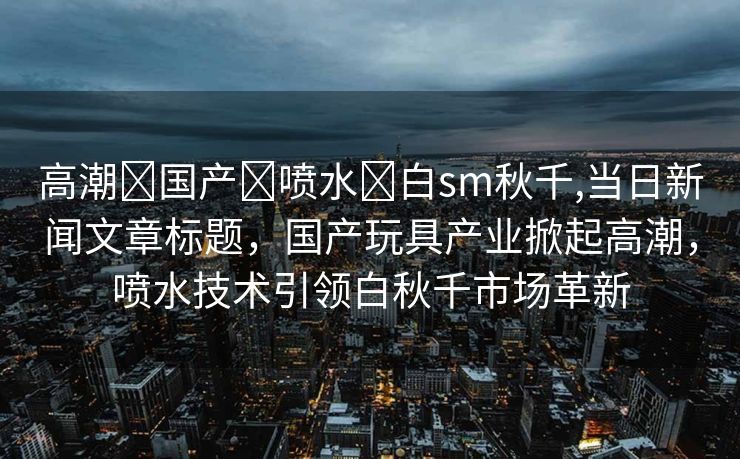 高潮➕国产➕喷水➕白sm秋千,当日新闻文章标题，国产玩具产业掀起高潮，喷水技术引领白秋千市场革新