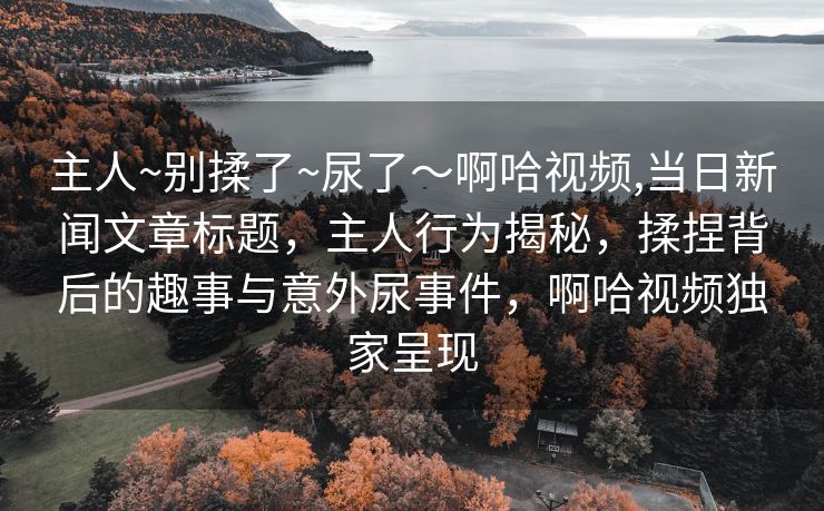 主人~别揉了~尿了～啊哈视频,当日新闻文章标题，主人行为揭秘，揉捏背后的趣事与意外尿事件，啊哈视频独家呈现