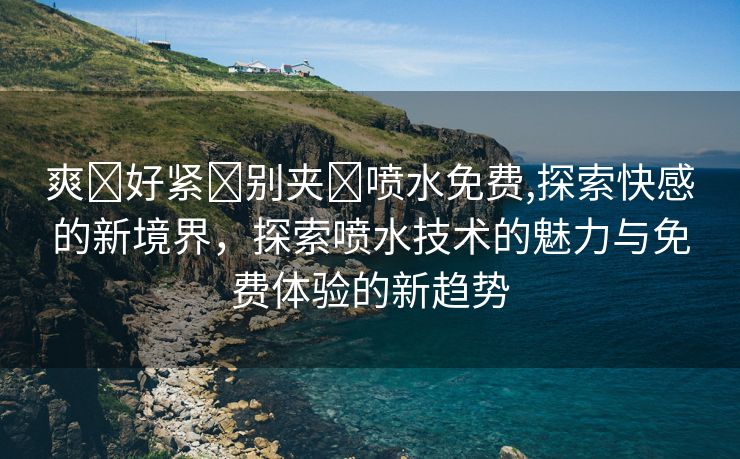 爽⋯好紧⋯别夹⋯喷水免费,探索快感的新境界，探索喷水技术的魅力与免费体验的新趋势