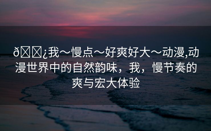 🌿我～慢点～好爽好大～动漫,动漫世界中的自然韵味，我，慢节奏的爽与宏大体验