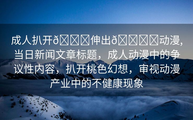 成人扒开🍑伸出🍌❌动漫,当日新闻文章标题，成人动漫中的争议性内容，扒开桃色幻想，审视动漫产业中的不健康现象