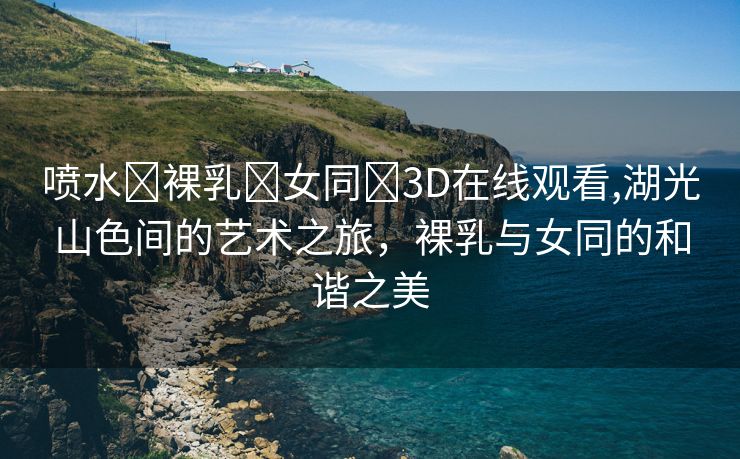 喷水❌裸乳❌女同❌3D在线观看,湖光山色间的艺术之旅，裸乳与女同的和谐之美