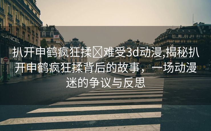 扒开申鹤疯狂揉❌难受3d动漫,揭秘扒开申鹤疯狂揉背后的故事，一场动漫迷的争议与反思