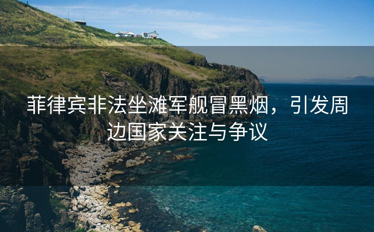 菲律宾非法坐滩军舰冒黑烟，引发周边国家关注与争议