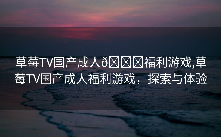 草莓TV国产成人🔞福利游戏,草莓TV国产成人福利游戏，探索与体验