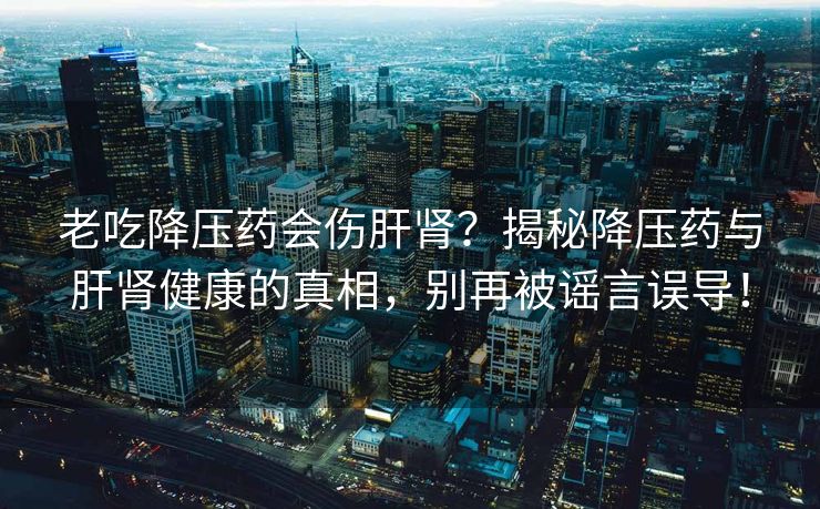 老吃降压药会伤肝肾？揭秘降压药与肝肾健康的真相，别再被谣言误导！