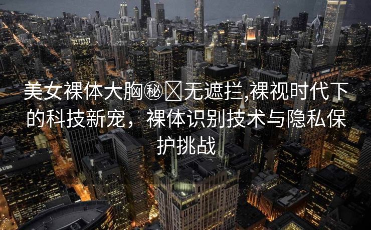 美女裸体大胸㊙️无遮拦,裸视时代下的科技新宠，裸体识别技术与隐私保护挑战